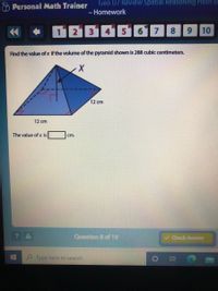 Geo U7 Review Spatial Reasoning HMH M
O Personal Math Trainer
- Homework
14
會
1 213
6
8 9 10
Find the value of x if the volume of the pyramid shown is 288 cubic centimeters.
12 cm
12 cm
The value of x is
cm.
? A
Question 8 of 19
v Check Answer
Type here to search
