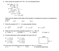 6. Harry solves the equation 4x2+12x – 8= 0 as illustrated below:
4x? + 24х - 8 % 0
4x2 + 24x = 8
x2 + 6x = 2
= 2+
x2 + 6x +
(x +3 )2 = 11
V11
V(x+3 )2
(x + 3 ) = ±/11
x = - 3+ V11
%3D
What must be added to both sides of the equation to complete the process of completing the
square?
А. 6
В. 7
С. 8
D. 9
7. Solve the equation 2x? = 1– 2x using quadratic formula.
В.
2
-1tv5
C. -1+ v3
D. –1+ V5
2
8. What are the roots of the quadratic equation x? + x – 56 = 0?
B. 8 and – 7
A. 2 and – 1
C. - 8 and 7
D. 3 and – 2
9. Find the dimensions of the rectangle if its area is 24 cm².
Зx+2
A. I= 24 cm
w = 1 cm
В. 1%3D8 ст
w = 3 cm
C. I = 6 cm
w = 4 cm
D. I = 12 cm
w = 4 cm
2х- 1
10. How many real solutions does the equation x? + 6x + 9 = 0 have?
A. 2
В. 1
С. О
D. cannot be determined
