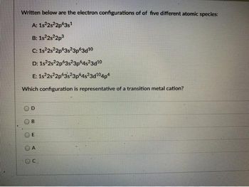 Written below are the electron configurations of of five different atomic species:
A: 1s²2s²2p63s1
B: 1s²2s22p3
C: 1s22s22p 3s23p63d10
D: 1s22s22p63s23p64s23d10
E: 1s22s22p 3s23p64s23d104p4
Which configuration is representative of a transition metal cation?
D
B
A
OC