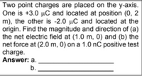 Two point charges are placed on the y-axis.
One is +3.0 µC and located at position (0, 2
m), the other is -2.0 µC and located at the
origin. Find the magnitude and direction of (a)
the net electric field at (1.0 m, 0) and (b) the
net force at (2.0 m, 0) on a 1.0 nC positive test
charge.
Answer: a.
b.
