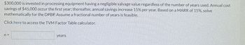 $300,000 is invested in processing equipment having a negligible salvage value regardless of the number of years used. Annual cost
savings of $45,000 occur the first year: thereafter, annual savings increase 15% per year. Based on a MARR of 15%, solve
mathematically for the DPBP. Assume a fractional number of years is feasible.
Click here to access the TVM Factor Table calculator.
years