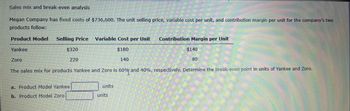 Sales mix and break-even analysis
Megan Company has fixed costs of $736,600. The unit selling price, variable cost per unit, and contribution margin per unit for the company's two
products follow:
Product Model
Selling Price Variable Cost per Unit
Contribution Margin per Unit
Yankee
$320
$180
$140
Zoro
220
140
80
The sales mix for products Yankee and Zoro is 60% and 40%, respectively. Determine the break-even point in units of Yankee and Zoro.
a. Product Model Yankee
b. Product Model Zoro
☐ units
units