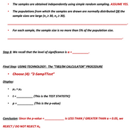 The samples are obtained independently using simple random sampling. ASSUME YES.
The populations from which the samples are drawn are normally distributed OR the
sample sizes are large (n,2 30, n, 2 30).
For each sample, the sample size is no more than 5% of the population size.
Step 4: We recall that the level of significance is a =
Final Step: USING TECHNOLOGY: The “TI83/84 CALCULATOR" PROCEDURE
Choose (4): “2-SampTTest"
Display:
H1 > Hz
t =
(This is the TEST STATISTIC)
p =.
. (This is the p-value)
Conclusion: Since the p-value =.
is LESS THAN / GREATER THAN a = 0.05, we
REJECT / DO NOT REJECT Ho.
