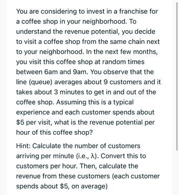 You are considering to invest in a franchise for
a coffee shop in your neighborhood. To
understand the revenue potential, you decide
to visit a coffee shop from the same chain next
to your neighborhood. In the next few months,
you visit this coffee shop at random times
between 6am and 9am. You observe that the
line (queue) averages about 9 customers and it
takes about 3 minutes to get in and out of the
coffee shop. Assuming this is a typical
experience and each customer spends about
$5 per visit, what is the revenue potential per
hour of this coffee shop?
Hint: Calculate the number of customers
arriving per minute (i.e., λ). Convert this to
customers per hour. Then, calculate the
revenue from these customers (each customer
spends about $5, on average)