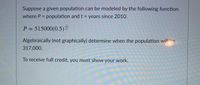 Suppose a given population can be modeled by the following function
where P = population and t = years since 2010.
%3D
P = 515000(0.5)
Algebraically (not graphically) determine when the population will he
317,000.
To receive full credit, you must show your work.
