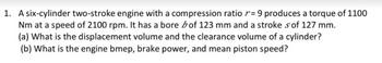 1. A six-cylinder two-stroke engine with a compression ratio = 9 produces a torque of 1100
Nm at a speed of 2100 rpm. It has a bore bof 123 mm and a stroke s of 127 mm.
(a) What is the displacement volume and the clearance volume of a cylinder?
(b) What is the engine bmep, brake power, and mean piston speed?