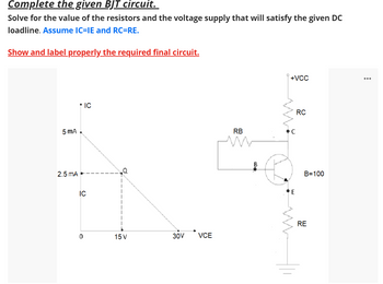 Complete the given BJT circuit.
Solve for the value of the resistors and the voltage supply that will satisfy the given DC
loadline. Assume IC=IE and RC=RE.
Show and label properly the required final circuit.
5 mA
2.5 mA
* IC
IC
0
15 V
30V
VCE
RB
B
+VCC
C
E
RC
B=100
RE
...