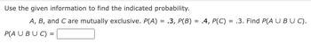 Use the given information to find the indicated probability.
A, B, and C are mutually exclusive. P(A) = .3, P(B) = .4, P(C) = .3. Find P(A U BUC).
P(A U BUC) =