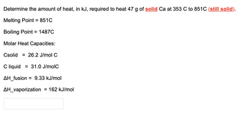 Determine the amount of heat, in kJ, required to heat 47 g of solid Ca at 353 C to 851C (still solid).
Melting Point = 851C
Boiling Point = 1487C
Molar Heat Capacities:
Csolid=26.2 J/mol C
C liquid 31.0 J/molC
ΔΗ_fusion = 9.33 kJ/mol
AH_vaporization = 162 kJ/mol