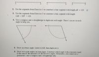 2. Use the segments from Exercise 1 to construct a line segment with length AB + CD. h
3. Use the segments from Exercise 1 to construct a line segment with length
2AB + 2EF
CD
4. Use a compass and a straightedge to duplicate each angle. There's an arc in each
angle to help you.
5. Draw an obtuse angle. Label it LGE, then duplicate it.
6. Draw two acute angles on your paper. Construct a third angle with a measure equal
to the sum of the measures of the first two angles. Remember, you cannot use a
protractor-use a compass and a straightedge only.
