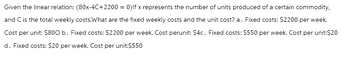 Given the linear relation: (80x-4C+2200 = 0) Ifx represents the number of units produced of a certain commodity,
and C is the total weekly costs.What are the fixed weekly costs and the unit cost? a. Fixed costs: $2200 per week.
Cost per unit: $800 b. Fixed costs: $2200 per week. Cost perunit: $4c. Fixed costs: $550 per week. Cost per unit:$20
d. Fixed costs: $20 per week. Cost per unit:$550