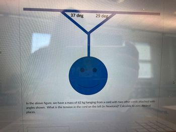 e
37 deg
29 deg
In the above figure, we have a mass of 62 kg hanging from a cord with two other cords attached with
angles shown. What is the tension in the cord on the left (in Newtons)? Calculate to zero decimal
places.
2