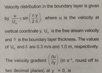 Velocity distribution
TY
28
u
by == = sin
U
in the boundary layer is given
where u is the velocity at
vertical coordinate y, U is the free stream velocity
and is the boundary layer thickness. The values
of U and 8 are 0.3 m/s and 1.0 m, respectively.
au
The velocity gradient
two decimal places) at y = 0, is
(in s-1, round off to