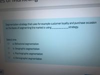 Segmentation strategy that uses for example customer loyalty and purchase occasion
as the basis of segmenting the market is using
strategy.
Select one:
a. Behavioral segmentation
b. Geographic segmentation
c. Psychographic segmentation
d. Demographic segmentation
ge
