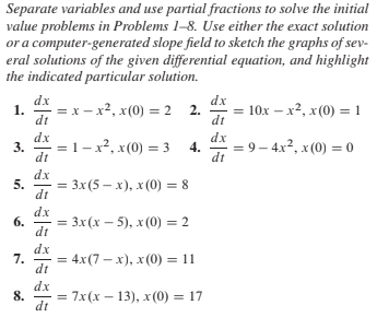 Separate variables and use partial fractions to solve the initial
value problems in Problems 1-8. Use either the exact solution
or a computer-generated slope field to sketch the graphs of sev-
eral solutions of the given differential equation, and highlight
the indicated particular solution.
dx
1.
dt
dx
= x - x², x(0) = 2 2.
10x – x2, x (0) = 1
dt
dx
dx
= 1-x², x(0) = 3
= 9 – 4x2, x(0) = 0
3.
4.
dt
dt
dx
Зx (5 — х), х (0) %3 8
dt
dx
6.
= 3x (x – 5), x (0) = 2
dt
dx
7.
= 4x(7 – x), x (0) = 11
dt
dx
8.
7x(x – 13), x(0) = 17
dt
5.
