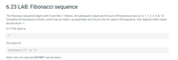 6.23 LAB: Fibonacci sequence
The Fibonacci sequence begins with 0 and then 1 follows. All subsequent values are the sum of the previous two, ex: 0, 1, 1, 2, 3, 5, 8, 13.
Complete the fibonacci() function, which has an index n as parameter and returns the nth value in the sequence. Any negative index values
should return -1.
Ex: If the input is:
7
the output is:
fibonacci (7) is 13
Note: Use a for loop and DO NOT use recursion.
