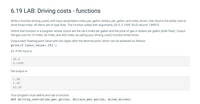 6.19 LAB: Driving costs - functions
Write a function driving_cost() with input parameters miles_per_gallon, dollars_per_gallon, and miles_driven, that returns the dollar cost to
drive those miles. All items are of type float. The function called with arguments (20.0, 3.1599, 50.0) returns 7.89975.
Define that function in a program whose inputs are the car's miles per gallon and the price of gas in dollars per gallon (both float). Output
the gas cost for 10 miles, 50 miles, and 400 miles, by calling your driving_cost() function three times.
Output each floating-point value with two digits after the decimal point, which can be achieved as follows:
print(f'{your_value:.2f}')
Ex: If the input is:
20.0
3.1599
the output is:
1.58
7.90
63.20
Your program must define and call a function:
def driving_cost(miles_per_gallon, dollars_per_gallon, miles_driven)
