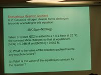 DALITE
Evaluating a Reaction Quotient
Q.2. Gaseous nitrogen dioxide forms dinitrogen
tetroxide according to this equation:
2NO2(g)=N204(g)
When 0.10 mol NO2 is added to a 1.0-L flask at 25 °C,
the concentration changes so that at equilibrium,
[NO2] = 0.016 M and [N2O4] = 0.042 M.
%3D
(a) What is the value of the reaction quotient before
any reaction occurs?
(b) What is the value of the equilibrium constant for
the reaction?
