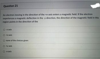 Question 21
An electron moving in the direction of the +x-axis enters a magnetic field. If the electron
experiences a magnetic deflection in the -y direction, the direction of the magnetic field in this
region points in the direction of the
-z-axis
+z-axis
none of the choices given
+y-axis
-x-axis