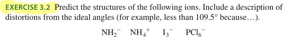 EXERCISE 3.2 Predict the structures of the following ions. Include a description of
distortions from the ideal angles (for example, less than 109.5° because...).
NH, NH,
NH+
I3
PCI,
4
