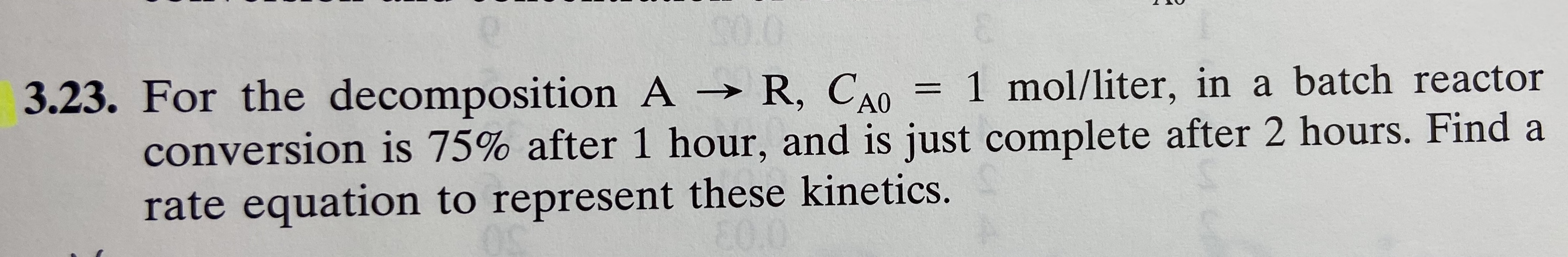 = 1 mol/liter, in a batch reactor
3.23. For the decomposition A R, CAO
conversion is 75% after 1 hour, and is just complete after 2 hours. Find a
rate equation to represent these kinetics.
