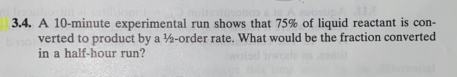 3.4. A 10-minute experimental run shows that 75% of liquid reactant is con-
verted to product by a 2-order rate. What would be the fraction converted
in a half-hour run?
wolod nwode as
