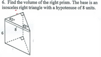 6. Find the volume of the right prism. The base is an
isosceles right triangle with a hypotenuse of 8 units.
450
45
6
