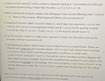 1. Create a vector named x1 which contains a sequence starting at 1 and ending at 8, with each
successive element being 1 larger than the other, i.e. (1, 2, 3, 4, 5, 6, 7, 8)
2. Before running the program, explain what will happen if you run the following code: \code{x1
+3} - Now run this program. What happened? What is this an example of?
3. Create an R function called \func{divideBy()}, which takes two arguments, \var{x} and
\var {y}. Let \var{x} be the quantity to divide, and let \var{y} be the quantity to divide
\var{x} by. Thus, if \var{x} = 3 and \var{y} = 2, the function should return 1.5
4. Can the function created in 3) take vector arguments? Answer this first before running the
program, and then experiment in R.
5. The following problem is MUCH easier if you've taken the time to install RStudio. Please use
RStudio! Let's make use of an example dataset - the \var{College} dataset from R package
\var{ISLR}. If you haven't used this package before, you'll have to install it with
\code{install.packages ("ISLR")}. This puts the source, including functions, datasets, and
other objects on your computer. You must then load/attach the package into your instance of R,
so that you can actually use the package. This is done by typing \code{library (ISLR)} in the
console. Now you're ready! The \var {College} variable holds the data frame for the College
dataset.
Type \code{?College} and hit enter in the console. This will bring up the help page for the
\var {College} dataset, that includes descriptions of the variables.