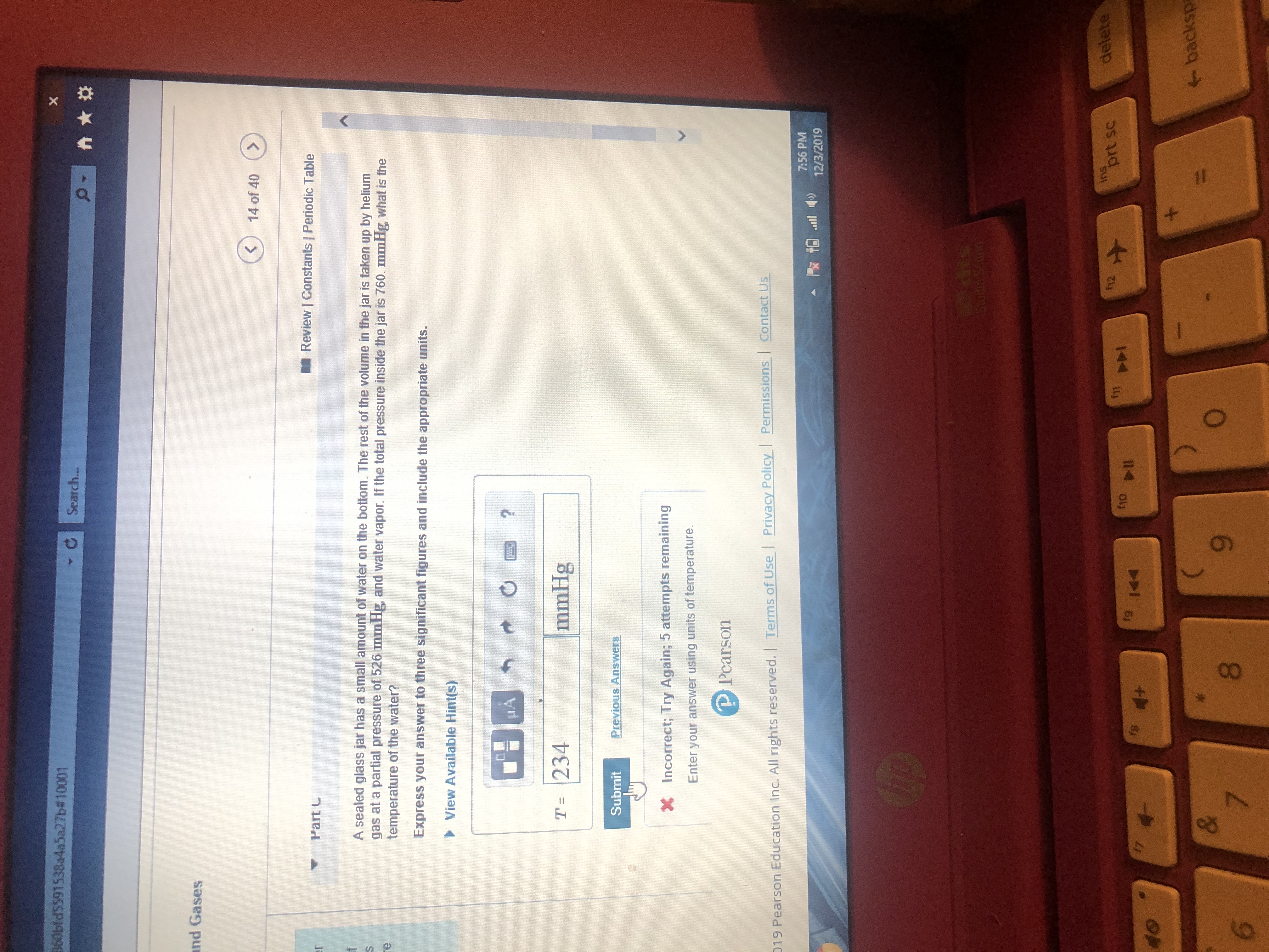 360bfd5591538a4a5a27b#10001
X
Search..
and Gases
14 of 40
Review | Constants | Periodic Table
Part C
er
A sealed glass jar has a small amount of water on the bottom. The rest of the volume in the jar is taken up by helium
gas at a partial pressure of 526 mmHg, and water vapor. If the total pressure inside the jar is 760. mmHg what is the
temperature of the water?
re
Express your answer to three significant figures and include the appropriate units.
View Available Hint(s)
?
mmHg
T- 234
Previous Answers
Submit
x
Incorrect; Try Again; 5 attempts remaining
Enter your answer using units of temperature.
PPearson
Permissions Contact Us
Privacy Policy
019 Pearson Education Inc. All rights reserved. | Terms of Use
7:56 PM
12/3/2019
Butia Bonnn
ins
prt sc
delete
fh2
m
PAI
fio
fg
P
fs
17
4+
4-
40
backsp
*
&
7
O
