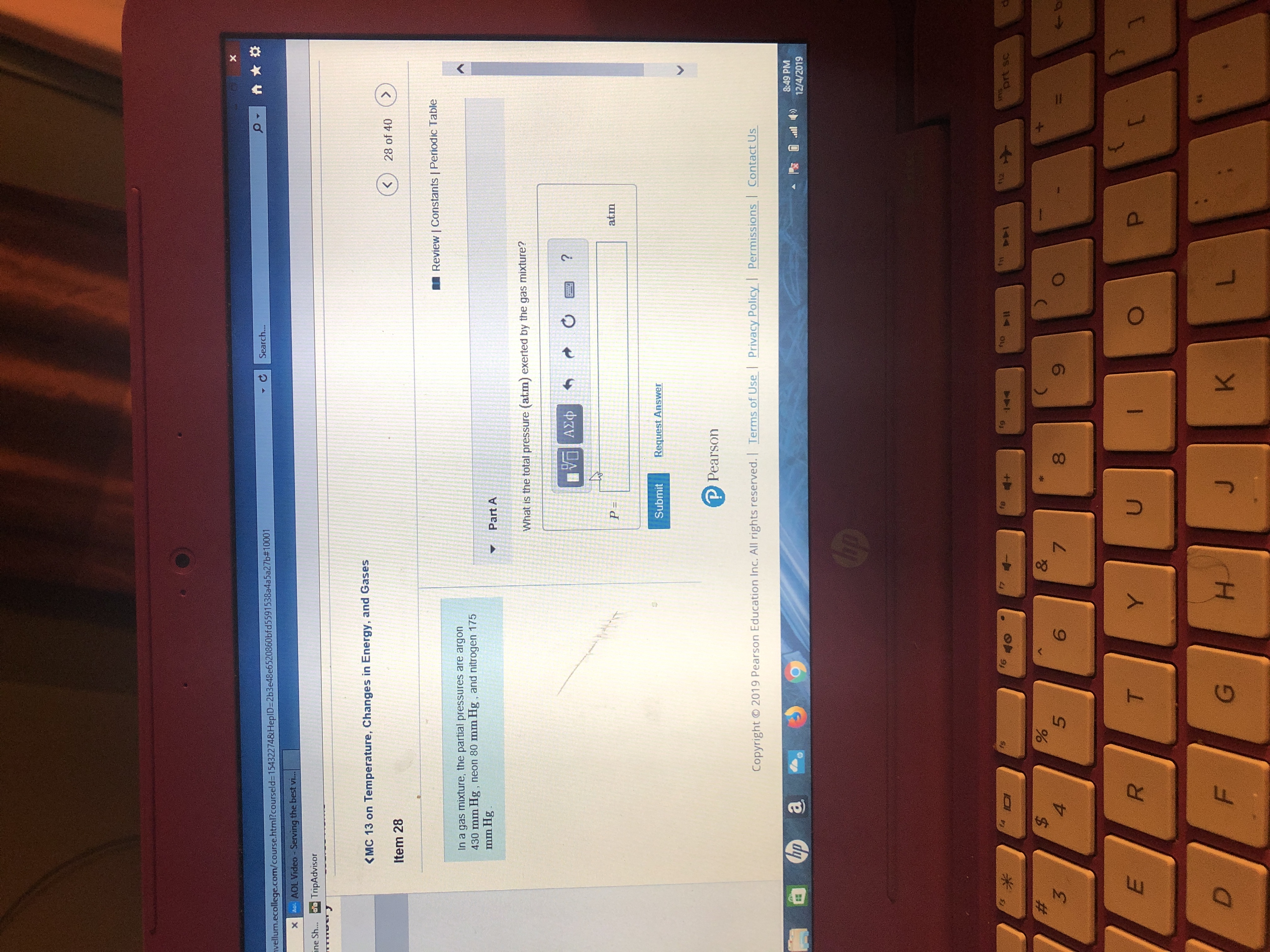 Search...
nvellum.ecollege.com/course.html?courseld3D15432274&HepID=2b3e48e6520860bfd5591538a4a5a27b#10001
Ae. AOL Video - Serving the best vi.
ine Sh... TripAdvisor
<MC 13 on Temperature, Changes in Energy, and Gases
28 of 40
Item 28
Review | Constants | Periodic Table
In a gas mixture, the partial pressures are argon
430 mm Hg, neon 80 mm Hg, and nitrogen 175
mm Hg.
Part A
What is the total pressure (atm) exerted by the gas mixture?
Vα ΑΣφ
atm
Request Answer
Submit
P Pearson
Contact Us
Permissions
Privacy Policy
Terms of Use
Copyright © 2019 Pearson Education Inc. All rights reserved.
8:49 PM
12/4/2019
ip
STAS
prt sc
12
fg
f6
f4
144
%23
3
%$4
&
8.
7.
T.
P.
Y.
D.
H.
F.
%24
LI
%23
