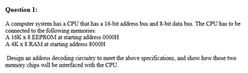 Question 1:
A computer system has a CPU that has a 16-bit address bus and 8-bit data bus. The CPU has to be
connected to the following memories:
A 16K x 8 EEPROM at starting address 0000H
A 4K x 8 RAM at starting address 8000H
Design an address decoding circuitry to meet the above specifications, and show how those two
memory chips will be interfaced with the CPU.