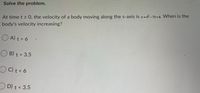 Solve the problem.
=DA
At time t > 0, the velocity of a body moving along the s-axis is v=R-7t+6. When is the
body's velocity increasing?
O A) t > 6
B) t > 3.5
OC) t<6
OD) t< 3.5
