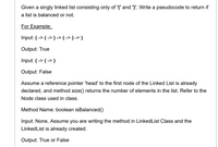 Given a singly linked list consisting only of '(' and ')'. Write a pseudocode to return if
a list is balanced or not.
For Example:
Input: ( -> ( -> ) -> ( -> ) -> )
Output: True
Input: ( -> ( -> )
Output: False
Assume a reference pointer 'head' to the first node of the Linked List is already
declared, and method size() returns the number of elements in the list. Refer to the
Node class used in class.
Method Name: boolean isBalanced()
Input: None, Assume you are writing the method in LinkedList Class and the
LinkedList is already created.
Output: True or False
