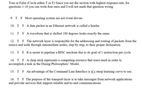 True or False (Circle either T or F) Since you are the section with highest response rate, for
questions 1-16 you can write free once and I will not mark that question wrong.
9.
T F Most operating system are not event driven.
10. T F A data packet in an Ethernet network is called a header.
11. T
F A waveform that is shifted 180 degrees looks exactly the same.
12. T F The network layer is responsible for the addressing and routing of packets from the
source end node through intermediate nodes, step by step, to their proper destination.
13. T F It is easier to pipeline a RISC machine due to its goal of 1 instruction per cycle
14. T F A chop stick represents a computing resource that users need in order to
accomplish a task in the Dining Philosophers' Model.
15. T F An advantage of the Command Line Interface is it's steep learning curve to use.
16. T
F The purpose of the transport layer is to take messages from network applications
and provide services that support reliable end-to-end communications
