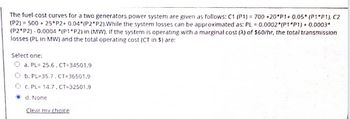 The fuel-cost curves for a two generators power system are given as follows: C1 (P1)= 700 +20 P1+ 0.05* (P1*P1), C2
(P2) = 500 + 25*P2+ 0.04*(P2 P2). While the system losses can be approximated as: PL = 0.0002 (P1*P1) + 0.0003*
(P2 P2)-0.0004 *(P1*P2) in (MW). If the system is operating with a marginal cost (A) of $60/hr, the total transmission
losses (PL in MW) and the total operating cost (CT in $) are:
Select one:
O a. PL= 25.6. CT-34501.9
O b. PL-35.7, CT=36501.9
O c. PL= 14.7, CT-32501.9
d. None
Clear my choice