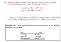 10.2 Using the values of R and D in each area, for Example 10B, resolve for the
100-MW load change in area 1 under the following conditions:
Area 1: base MVA = 2000 MVA
Area 2: base MVA = 500 MVA
Then solve for a load change of 100 MW occurring in area 2 with R values
and D values as in Example 10B and base MVA for each area as before.
Example 10B: You are given two system areas connected by a tie line with the
following characteristics:
Area 1
Area 2
R=0.01 pu
D=0.8 pu
R=0.02 pu
D=1.0 pu
Base MVA = 500
Base MVA = 500
