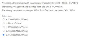 Assuming a thermal unit with input output characteristics: F(P) = 1000+ 0.5P (s/h)
the weekly average demand load fed from this unit is P-2000MW.
The weekly heat consumption per MBtu for a fuel heat rate price: C=3$ / MBtu
Select one:
O a. 116000 (Mbtu/Week)
O b. None of these
O c. 199000 (Mbtu/Week)
O d. 136000 (Mbtu/Week)
Ⓒe. 112000 (Mbtu/Week)