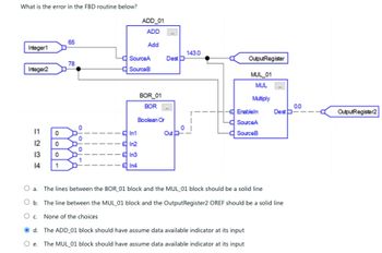 What is the error in the FBD routine below?
Integer1
Integer2
1234
11 0
0
0
1
65
78
SourceA
SourceB
ADD_01
ADD
Add
BOR_01
BOR
Boolean Or
In1
In2
In3
In4
Dest D
Out
143.0
OutputRegister
MUL_01
MUL
Multiply
Enableln
SourceA
SourceB
d. The ADD_01 block should have assume data available indicator at its input
e. The MUL_01 block should have assume data available indicator at its input
O a. The lines between the BOR_01 block and the MUL_01 block should be a solid line
O b. The line between the MUL_01 block and the OutputRegister2 OREF should be a solid line
O c. None of the choices
0.0
Dest-
OutputRegister2