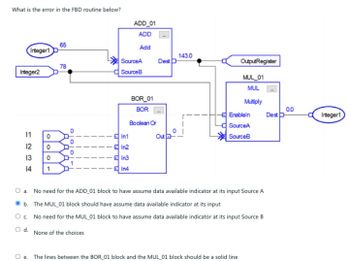 What is the error in the FBD routine below?
Integer1
Integer2
1234
e.
0
65
78
O
O
SourceA
SourceB
ADD_01
ADD
Add
In1
In2
In3
-In4
BOR_01
BOR
Boolean Or
Dest
Out
143.0
OutputRegister
MUL_01
MUL
Multiply
-Enableln
SourceA
SourceB
a. No need for the ADD_01 block to have assume data available indicator at its input Source A
b. The MUL_01 block should have assume data available indicator at its input
O c.
No need for the MUL_01 block to have assume data available indicator at its input Source B
O d.
None of the choices
The lines between the BOR_01 block and the MUL_01 block should be a solid line
Dest D
0.0
Integer1