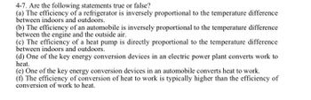 4-7. Are the following statements true or false?
(a) The efficiency of a refrigerator is inversely proportional to the temperature difference
between indoors and outdoors.
(b) The efficiency of an automobile is inversely proportional to the temperature difference
between the engine and the outside air.
(c) The efficiency of a heat pump is directly proportional to the temperature difference
between indoors and outdoors.
(d) One of the key energy conversion devices in an electric power plant converts work to
heat.
(e) One of the key energy conversion devices in an automobile converts heat to work.
(f) The efficiency of conversion of heat to work is typically higher than the efficiency of
conversion of work to heat.