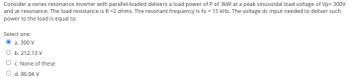 Consider a series resonance inverter with parallel-loaded delivers a load power of P of 3kW at a peak sinusoidal load voltage of Vp= 300V
and at resonance. The load resistance is R=2 ohms. The resonant frequency is fo = 15 kHz. The voltage dc input needed to deliver such
power to the load is equal to:
Select one:
a. 300 V
b. 212.13 V
c. None of these
d. 86.04 V