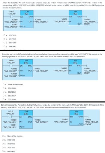 Before the start of the PLC code including the functions below, the content of the memory byte MB8 was "1011'0100". If the content of the
memory byte MBO is "1010'1010", and MB1 is "0001'1000", what will be the content of MB8 if input 10.0 is enabled? Hint: the INV function is a
bit wise inversion function.
%10.0
"TAG_IN"
H H
OR
Byte
INV
Byte
EN
ENO
EN
ENO H
%MBO
%MB2
%MB2
"TAG VALUE1" IN1
OUT "TAG_RESULT
"TAG RESULTIN
%MB8
"TAG_RESULT
%MB1
OUT-XNOR
"TAG_VALUE2"
IN2
O a. 1010'1010
O b. 1011'0100
○ c. 0001'1000
○ d. 0000'0001
Before the start of the PLC code including the functions below, the content of the memory byte MB8 was "1011'0100". If the content of the
memory byte MBO is "1010'1010", and MB1 is "0001'1000", what will be the content of MB8 if input 10.0 is enabled?
%10.0
"TAG_IN"
OR
Byte
INV
Byte
EN
ENO
EN
ENO H
%MBO
%MB2
"TAG VALUE1" IN1
OUT TAG RESULT
%MB2
"TAG_RESULTIN
%MB8
"TAG_RESULT
OUT-XNOR"
%MB1
"TAG_VALUE2"
IN2
a. None of the choices
O b. 1011'0100
○ c. 1010'1010
O d. 1111'1110
O e. 0001'1000
Before the start of the PLC code including the functions below, the content of the memory byte MB8 was "1011'0100". If the content of the
memory byte MBO is "1010'1010", and MB1 is "0001'1000", what will be the content of MB8 if input 10.0 is enabled?
%10.0
"TAG_IN"
OR
Byte
INV
Byte
EN
ENO
EN
ΕΝΟ
%MBO
"TAG_VALUE1"
%MB2
%MB2
%MB8
IN1
OUT "TAG RESULT
"TAG RESULTIN
"TAG_RESULT
OUT-XNOR"
%MB1
"TAG_VALUE2"
IN2
Oa. None of the choices
O b. 0001'1000
O c. 1011'0100
O d. 1010'1010
O e. 0000'0001