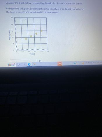 Consider the graph below, representing the velocity of a car as a function of time.
By inspecting the graph, determine the initial velocity at t-Os. Round your value to
the nearest integer, and include units in your response.
Velocity (m/s)
25
20
o
5
0
Cu
0
LLLL
0.1
O
Ei
0.2
O
O
0.3
Time(s)
0.4
A/
0.5
PM
(?
77°F Mostly clear