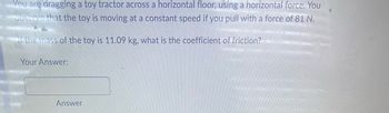 **Physics Problem: Coefficient of Friction Calculation**

*Problem Statement:*
You are dragging a toy tractor across a horizontal floor, using a horizontal force. You observe that the toy is moving at a constant speed if you pull with a force of 81 N.

*Question:*
If the mass of the toy is 11.09 kg, what is the coefficient of friction?

*Your Answer:*

__(Input Box)__

**Explanation:**

To solve this problem, follow these steps:

1. **Understand the Given Data:**
   - Force applied (F) = 81 N
   - Mass of the toy (m) = 11.09 kg
   - Acceleration due to gravity (g) = 9.81 m/s² (standard value)

2. **Calculate the Normal Force (N):**
   - Since the toy is on a horizontal surface, the normal force (N) is equal to the weight of the toy.
   - N = m * g
   - N = 11.09 kg * 9.81 m/s²
   - N ≈ 108.72 N

3. **Relate the Applied Force to the Frictional Force:**
   - The toy moves at a constant speed, meaning the applied force is equal to the frictional force.
   - F_applied = Frictional Force

4. **Use the Formula for Friction:**
   - Frictional Force = μ * N, where μ is the coefficient of friction.
   - F = μ * N
   - 81 N = μ * 108.72 N

5. **Solve for the Coefficient of Friction (μ):**
   - μ = F / N
   - μ = 81 N / 108.72 N
   - μ ≈ 0.745

*Answer:*

__(Input Box)__

The coefficient of friction (μ) is approximately 0.745.

By following these steps, you can determine the coefficient of friction for an object being dragged across a horizontal surface when given the mass and force applied.