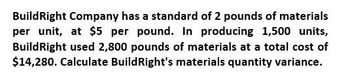 BuildRight Company has a standard of 2 pounds of materials
per unit, at $5 per pound. In producing 1,500 units,
Build Right used 2,800 pounds of materials at a total cost of
$14,280. Calculate BuildRight's materials quantity variance.