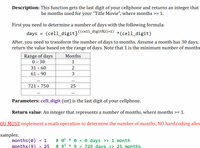 Description: This function gets the last digit of your cellphone and returns an integer that
be months used for your "Title Movie", where months >= 1.
First
you
need to determine a number of days with the following formula:
(cell_digit)((cell_digit%2)+1)
*(cell_digit)
days
After, you need to transform the number of days to months. Assume a month has 30 days,
return the value based on the range of days. Note that 1 is the minimum number of months
Range of days
0 - 30
Months
1
31 - 60
61 - 90
3
...
721 – 750
25
...
Parameters: cell_digit (int) is the last digit of your cellphone.
Return value: An integer that represents a number of months, where months >= 1.
OU MUST implement a math operation to determine the number of months, NO hard coding allov
xamples:
months (0)
months(9) → 25
# 0t * 0 = 0 days >> 1 month
# 92 * 9 = 729 davs >> 25 months
→ 1
