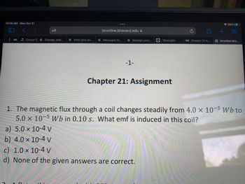 **Chapter 21: Assignment**

1. The magnetic flux through a coil changes steadily from \(4.0 \times 10^{-5} \, \text{Wb}\) to \(5.0 \times 10^{-5} \, \text{Wb}\) in \(0.10 \, \text{s}\). What emf is induced in this coil?
   - a) \(5.0 \times 10^{-4} \, \text{V}\)
   - b) \(4.0 \times 10^{-4} \, \text{V}\)
   - c) \(1.0 \times 10^{-4} \, \text{V}\)
   - d) None of the given answers are correct.