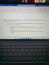 Expt. 5 Quiz (. -
O Search (Alt+Q)
nerbsl@yahoo.com N
ert
Draw
Design
Layout
References
Mailings
Review
View
Help
O Find -
Replace
dy)
- 11 - A A Aav Ap
AaBbCcDc AaBbCcDc AaBbCc AABBCCD
Jv ab x, x A D A v
三加 、么、田、
1 Normal 1 No Spac. Heading 1 Heading 2
Dictate
Sensitivit
A Select
Font
Paragraph
Styles
Editing
Voice
Sensitivity
8) In the reversible reaction [Co(H,O)6]²*(aq) + 4CI (aq) +→[Co(H,O),Cl4]² (aq) + 4H,O(1), the initial color
of the reaction mixture was pink.
When concentrated HCI (aq) was added to the reaction mixture, the color changed to purple.
Which reactant is purple and why?
a) [Co(H2O)6]²*(aq) is purple because it is a cobalt compound
b) [Co(H2O)6]²*(ag) is purple because adding Cl (as HCI) shifted the reaction towards
products
c) HCl is purple because adding it turned the reaction purple
d) [Co(H2O),ClĄ]? (aq) is purple because adding CI (as HCI) shifted the reaction towards
products
10 words
Tet Predictions: On
Accessibility: Investigate
D Focus
Type here to search
11/
4.
Alt
4Hone
