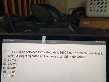 12:24 PM Mon Nov 7
bconline.broward.edu
d) 13 ms
e) 19 μs
66%
7. The distance between two asteroids is 1600 km. How much time does it
take for a light signal to go from one asteroid to the other?
a) 19 ms
b) 4.5 ms
c) 5.3 ms