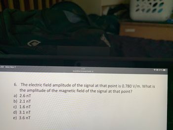 **Question:**

6. The electric field amplitude of the signal at that point is 0.780 V/m. What is the amplitude of the magnetic field of the signal at that point?

a) 2.6 nT  
b) 2.1 nT  
c) 1.6 nT  
d) 3.1 nT  
e) 3.6 nT  

**Explanation:**

To find the magnetic field amplitude, we can use the relationship between the electric field (E) and the magnetic field (B) in an electromagnetic wave, which is given by the equation:

\[ B = \frac{E}{c} \]

where \( c \) is the speed of light in a vacuum (\( c \approx 3 \times 10^8 \, \text{m/s} \)).

Given:
- Electric field amplitude (\( E \)) = 0.780 V/m

Therefore:

\[ B = \frac{0.780 \, \text{V/m}}{3 \times 10^8 \, \text{m/s}} \approx 2.6 \times 10^{-9} \, \text{T} = 2.6 \, \text{nT} \]

Hence, the correct answer is (a) 2.6 nT.